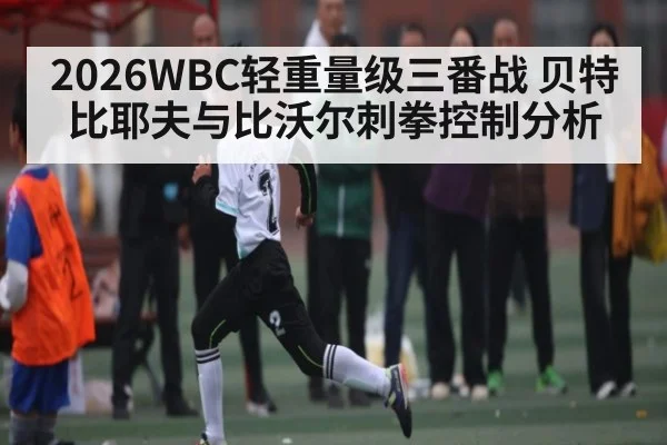 2026WBC轻重量级三番战 贝特比耶夫与比沃尔刺拳控制分析
