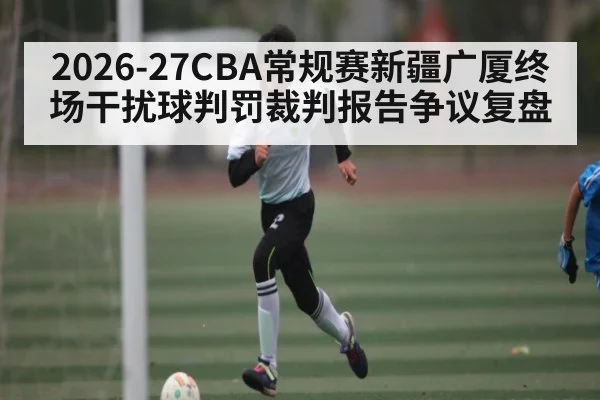 2026-27CBA常规赛新疆广厦终场干扰球判罚裁判报告争议复盘